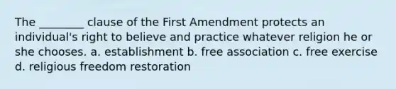 The ________ clause of the First Amendment protects an individual's right to believe and practice whatever religion he or she chooses. a. establishment b. free association c. free exercise d. religious freedom restoration