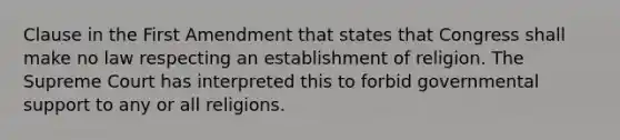 Clause in the First Amendment that states that Congress shall make no law respecting an establishment of religion. The Supreme Court has interpreted this to forbid governmental support to any or all religions.