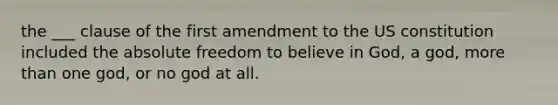 the ___ clause of the first amendment to the US constitution included the absolute freedom to believe in God, a god, more than one god, or no god at all.