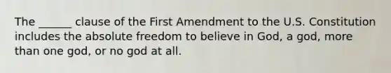 The ______ clause of the First Amendment to the U.S. Constitution includes the absolute freedom to believe in God, a god, more than one god, or no god at all.