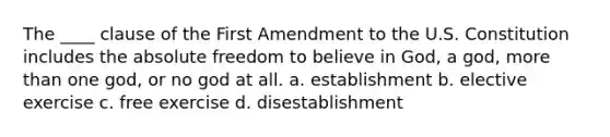 The ____ clause of the First Amendment to the U.S. Constitution includes the absolute freedom to believe in God, a god, more than one god, or no god at all. a. establishment b. elective exercise c. free exercise d. disestablishment