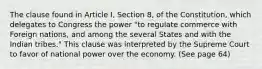 The clause found in Article I, Section 8, of the Constitution, which delegates to Congress the power "to regulate commerce with Foreign nations, and among the several States and with the Indian tribes." This clause was interpreted by the Supreme Court to favor of national power over the economy. (See page 64)