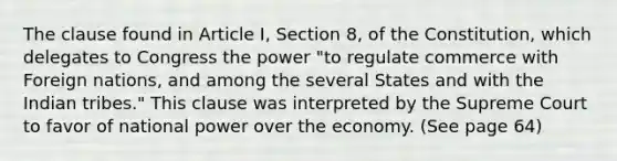 The clause found in Article I, Section 8, of the Constitution, which delegates to Congress the power "to regulate commerce with Foreign nations, and among the several States and with the Indian tribes." This clause was interpreted by the Supreme Court to favor of national power over the economy. (See page 64)