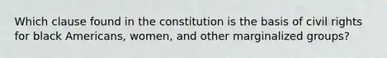 Which clause found in the constitution is the basis of civil rights for black Americans, women, and other marginalized groups?