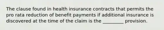 The clause found in health insurance contracts that permits the pro rata reduction of benefit payments if additional insurance is discovered at the time of the claim is the _________ provision.