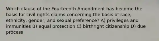 Which clause of the Fourteenth Amendment has become the basis for civil rights claims concerning the basis of race, ethnicity, gender, and sexual preference? A) privileges and immunities B) equal protection C) birthright citizenship D) due process