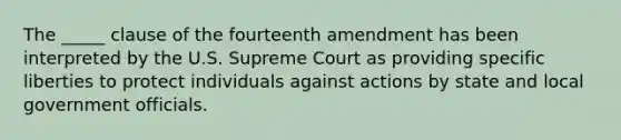 The _____ clause of the fourteenth amendment has been interpreted by the U.S. Supreme Court as providing specific liberties to protect individuals against actions by state and local government officials.