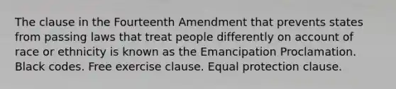 The clause in the Fourteenth Amendment that prevents states from passing laws that treat people differently on account of race or ethnicity is known as the Emancipation Proclamation. Black codes. Free exercise clause. Equal protection clause.