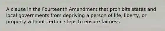 A clause in the Fourteenth Amendment that prohibits states and local governments from depriving a person of life, liberty, or property without certain steps to ensure fairness.