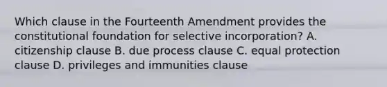 Which clause in the Fourteenth Amendment provides the constitutional foundation for selective incorporation? A. citizenship clause B. due process clause C. equal protection clause D. privileges and immunities clause