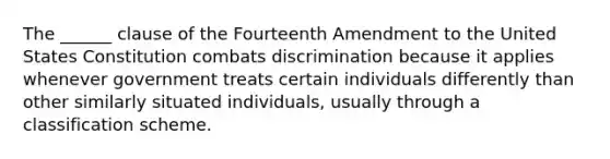 The ______ clause of the Fourteenth Amendment to the United States Constitution combats discrimination because it applies whenever government treats certain individuals differently than other similarly situated individuals, usually through a classification scheme.