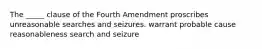 The _____ clause of the Fourth Amendment proscribes unreasonable searches and seizures. warrant probable cause reasonableness search and seizure