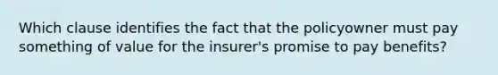 Which clause identifies the fact that the policyowner must pay something of value for the insurer's promise to pay benefits?