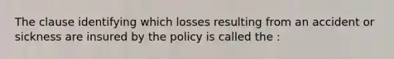 The clause identifying which losses resulting from an accident or sickness are insured by the policy is called the :