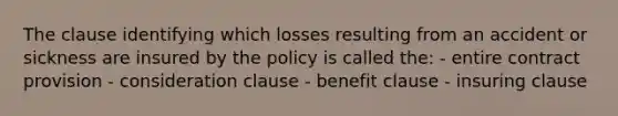 The clause identifying which losses resulting from an accident or sickness are insured by the policy is called the: - entire contract provision - consideration clause - benefit clause - insuring clause