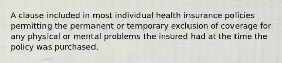 A clause included in most individual health insurance policies permitting the permanent or temporary exclusion of coverage for any physical or mental problems the insured had at the time the policy was purchased.