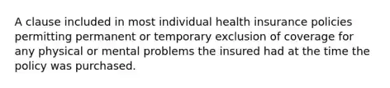 A clause included in most individual health insurance policies permitting permanent or temporary exclusion of coverage for any physical or mental problems the insured had at the time the policy was purchased.