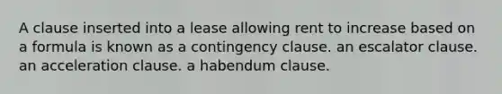 A clause inserted into a lease allowing rent to increase based on a formula is known as a contingency clause. an escalator clause. an acceleration clause. a habendum clause.