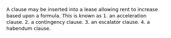 A clause may be inserted into a lease allowing rent to increase based upon a formula. This is known as 1. an acceleration clause. 2. a contingency clause. 3. an escalator clause. 4. a habendum clause.