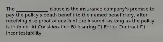 The ______________ clause is the insurance company's promise to pay the policy's death benefit to the named beneficiary, after receiving due proof of death of the insured, as long as the policy is in force. A) Consideration B) Insuring C) Entire Contract D) Incontestability