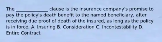 The ______________ clause is the insurance company's promise to pay the policy's death benefit to the named beneficiary, after receiving due proof of death of the insured, as long as the policy is in force. A. Insuring B. Consideration C. Incontestability D. Entire Contract