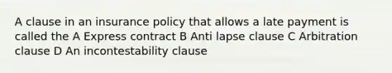 A clause in an insurance policy that allows a late payment is called the A Express contract B Anti lapse clause C Arbitration clause D An incontestability clause