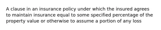 A clause in an insurance policy under which the insured agrees to maintain insurance equal to some specified percentage of the property value or otherwise to assume a portion of any loss