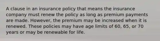 A clause in an insurance policy that means the insurance company must renew the policy as long as premium payments are made. However, the premium may be increased when it is renewed. These policies may have age limits of 60, 65, or 70 years or may be renewable for life.