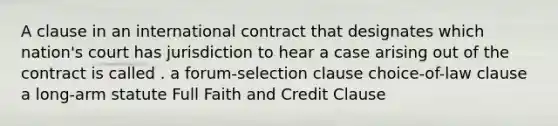 A clause in an international contract that designates which nation's court has jurisdiction to hear a case arising out of the contract is called . a forum-selection clause choice-of-law clause a long-arm statute Full Faith and Credit Clause