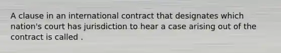 A clause in an international contract that designates which nation's court has jurisdiction to hear a case arising out of the contract is called .