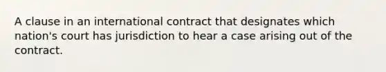 A clause in an international contract that designates which nation's court has jurisdiction to hear a case arising out of the contract.