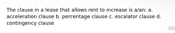 The clause in a lease that allows rent to increase is a/an: a. acceleration clause b. percentage clause c. escalator clause d. contingency clause