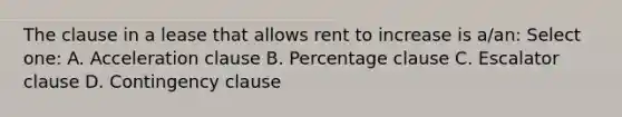 The clause in a lease that allows rent to increase is a/an: Select one: A. Acceleration clause B. Percentage clause C. Escalator clause D. Contingency clause