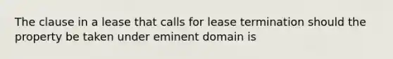 The clause in a lease that calls for lease termination should the property be taken under eminent domain is