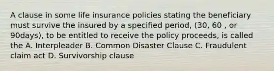 A clause in some life insurance policies stating the beneficiary must survive the insured by a specified period, (30, 60 , or 90days), to be entitled to receive the policy proceeds, is called the A. Interpleader B. Common Disaster Clause C. Fraudulent claim act D. Survivorship clause