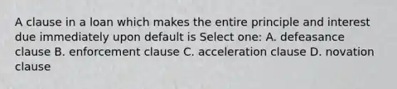 A clause in a loan which makes the entire principle and interest due immediately upon default is Select one: A. defeasance clause B. enforcement clause C. acceleration clause D. novation clause