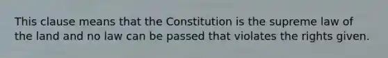 This clause means that the Constitution is the supreme law of the land and no law can be passed that violates the rights given.