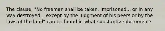 The clause, "No freeman shall be taken, imprisoned... or in any way destroyed... except by the judgment of his peers or by the laws of the land" can be found in what substantive document?