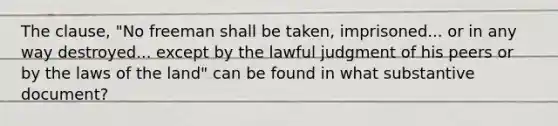 The clause, "No freeman shall be taken, imprisoned... or in any way destroyed... except by the lawful judgment of his peers or by the laws of the land" can be found in what substantive document?