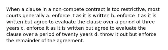 When a clause in a non-compete contract is too restrictive, most courts generally a. enforce it as it is written b. enforce it as it is written but agree to evaluate the clause over a period of three years c. enforce it as it is written but agree to evaluate the clause over a period of twenty years d. throw it out but enforce the remainder of the agreement.