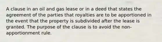 A clause in an oil and gas lease or in a deed that states the agreement of the parties that royalties are to be apportioned in the event that the property is subdivided after the lease is granted. The purpose of the clause is to avoid the non-apportionment rule.