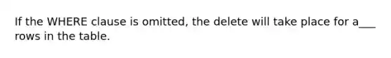 If the WHERE clause is omitted, the delete will take place for a___ rows in the table.