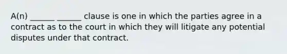 A(n) ______ ______ clause is one in which the parties agree in a contract as to the court in which they will litigate any potential disputes under that contract.