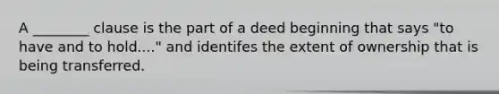 A ________ clause is the part of a deed beginning that says "to have and to hold...." and identifes the extent of ownership that is being transferred.