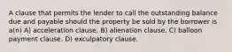 A clause that permits the lender to call the outstanding balance due and payable should the property be sold by the borrower is a(n) A) acceleration clause. B) alienation clause. C) balloon payment clause. D) exculpatory clause.