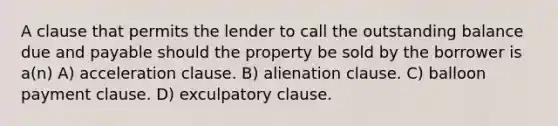 A clause that permits the lender to call the outstanding balance due and payable should the property be sold by the borrower is a(n) A) acceleration clause. B) alienation clause. C) balloon payment clause. D) exculpatory clause.