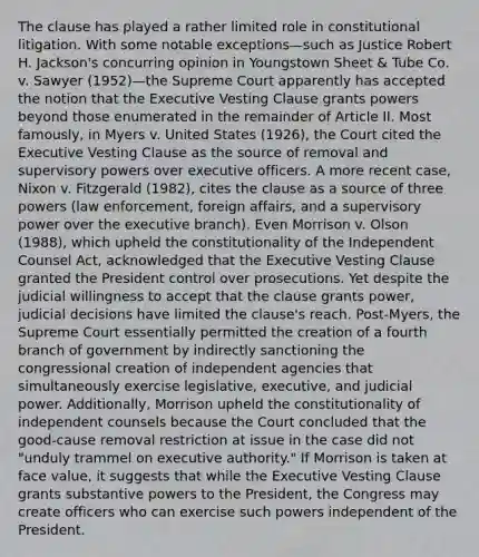 The clause has played a rather limited role in constitutional litigation. With some notable exceptions—such as Justice Robert H. Jackson's concurring opinion in Youngstown Sheet & Tube Co. v. Sawyer (1952)—the Supreme Court apparently has accepted the notion that the Executive Vesting Clause grants powers beyond those enumerated in the remainder of Article II. Most famously, in Myers v. United States (1926), the Court cited the Executive Vesting Clause as the source of removal and supervisory powers over executive officers. A more recent case, Nixon v. Fitzgerald (1982), cites the clause as a source of three powers (law enforcement, foreign affairs, and a supervisory power over the executive branch). Even Morrison v. Olson (1988), which upheld the constitutionality of the Independent Counsel Act, acknowledged that the Executive Vesting Clause granted the President control over prosecutions. Yet despite the judicial willingness to accept that the clause grants power, judicial decisions have limited the clause's reach. Post-Myers, the Supreme Court essentially permitted the creation of a fourth branch of government by indirectly sanctioning the congressional creation of independent agencies that simultaneously exercise legislative, executive, and judicial power. Additionally, Morrison upheld the constitutionality of independent counsels because the Court concluded that the good-cause removal restriction at issue in the case did not "unduly trammel on executive authority." If Morrison is taken at face value, it suggests that while the Executive Vesting Clause grants substantive powers to the President, the Congress may create officers who can exercise such powers independent of the President.