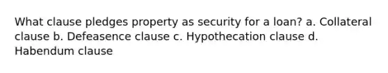 What clause pledges property as security for a loan? a. Collateral clause b. Defeasence clause c. Hypothecation clause d. Habendum clause