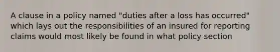 A clause in a policy named "duties after a loss has occurred" which lays out the responsibilities of an insured for reporting claims would most likely be found in what policy section