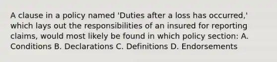 A clause in a policy named 'Duties after a loss has occurred,' which lays out the responsibilities of an insured for reporting claims, would most likely be found in which policy section: A. Conditions B. Declarations C. Definitions D. Endorsements